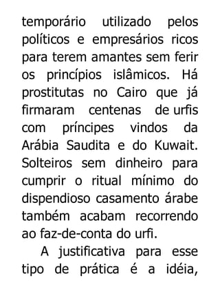 temporário utilizado pelos
políticos e empresários ricos
para terem amantes sem ferir
os princípios islâmicos. Há
prostitutas no Cairo que já
firmaram centenas de urfis
com príncipes vindos da
Arábia Saudita e do Kuwait.
Solteiros sem dinheiro para
cumprir o ritual mínimo do
dispendioso casamento árabe
também acabam recorrendo
ao faz-de-conta do urfi.
A justificativa para esse
tipo de prática é a idéia,

 