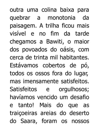 outra uma colina baixa para
quebrar a monotonia da
paisagem. A trilha ficou mais
visível e no fim da tarde
chegamos a Bawiti, o maior
dos povoados do oásis, com
cerca de trinta mil habitantes.
Estávamos cobertos de pó,
todos os ossos fora do lugar,
mas imensamente satisfeitos.
Satisfeitos
e
orgulhosos;
havíamos vencido um desafio
e tanto! Mais do que as
traiçoeiras areias do deserto
do Saara, foram os nossos

 