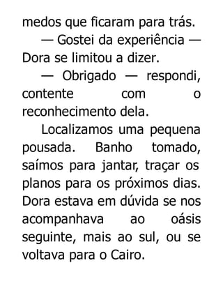 medos que ficaram para trás.
— Gostei da experiência —
Dora se limitou a dizer.
— Obrigado — respondi,
contente
com
o
reconhecimento dela.
Localizamos uma pequena
pousada. Banho tomado,
saímos para jantar, traçar os
planos para os próximos dias.
Dora estava em dúvida se nos
acompanhava
ao
oásis
seguinte, mais ao sul, ou se
voltava para o Cairo.

 