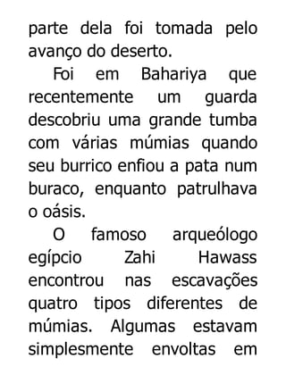 parte dela foi tomada pelo
avanço do deserto.
Foi em Bahariya que
recentemente um guarda
descobriu uma grande tumba
com várias múmias quando
seu burrico enfiou a pata num
buraco, enquanto patrulhava
o oásis.
O
famoso
arqueólogo
egípcio
Zahi
Hawass
encontrou nas escavações
quatro tipos diferentes de
múmias. Algumas estavam
simplesmente envoltas em

 