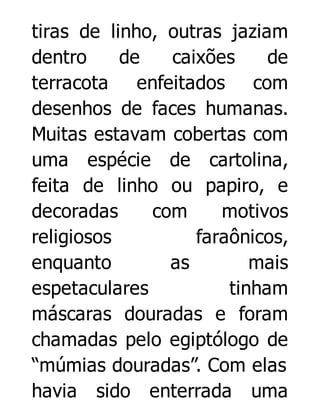 tiras de linho, outras jaziam
dentro
de
caixões
de
terracota enfeitados com
desenhos de faces humanas.
Muitas estavam cobertas com
uma espécie de cartolina,
feita de linho ou papiro, e
decoradas
com
motivos
religiosos
faraônicos,
enquanto
as
mais
espetaculares
tinham
máscaras douradas e foram
chamadas pelo egiptólogo de
“múmias douradas”. Com elas
havia sido enterrada uma

 