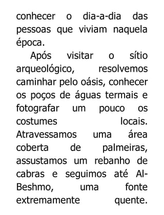 conhecer o dia-a-dia das
pessoas que viviam naquela
época.
Após
visitar
o
sítio
arqueológico,
resolvemos
caminhar pelo oásis, conhecer
os poços de águas termais e
fotografar um pouco os
costumes
locais.
Atravessamos
uma
área
coberta
de
palmeiras,
assustamos um rebanho de
cabras e seguimos até AlBeshmo,
uma
fonte
extremamente
quente.

 