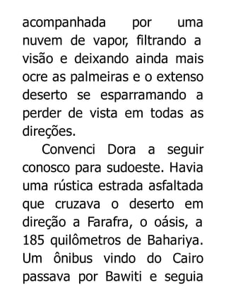 acompanhada
por
uma
nuvem de vapor, filtrando a
visão e deixando ainda mais
ocre as palmeiras e o extenso
deserto se esparramando a
perder de vista em todas as
direções.
Convenci Dora a seguir
conosco para sudoeste. Havia
uma rústica estrada asfaltada
que cruzava o deserto em
direção a Farafra, o oásis, a
185 quilômetros de Bahariya.
Um ônibus vindo do Cairo
passava por Bawiti e seguia

 