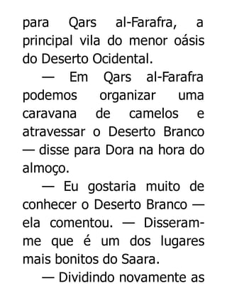 para Qars al-Farafra, a
principal vila do menor oásis
do Deserto Ocidental.
— Em Qars al-Farafra
podemos
organizar
uma
caravana de camelos e
atravessar o Deserto Branco
— disse para Dora na hora do
almoço.
— Eu gostaria muito de
conhecer o Deserto Branco —
ela comentou. — Disseramme que é um dos lugares
mais bonitos do Saara.
— Dividindo novamente as

 