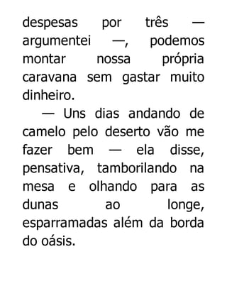 despesas
por
três
—
argumentei
—,
podemos
montar
nossa
própria
caravana sem gastar muito
dinheiro.
— Uns dias andando de
camelo pelo deserto vão me
fazer bem — ela disse,
pensativa, tamborilando na
mesa e olhando para as
dunas
ao
longe,
esparramadas além da borda
do oásis.

 