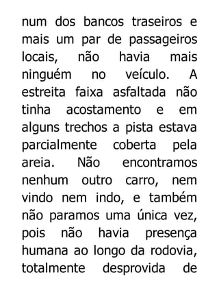 num dos bancos traseiros e
mais um par de passageiros
locais,
não
havia
mais
ninguém
no
veículo.
A
estreita faixa asfaltada não
tinha acostamento e em
alguns trechos a pista estava
parcialmente coberta pela
areia.
Não
encontramos
nenhum outro carro, nem
vindo nem indo, e também
não paramos uma única vez,
pois não havia presença
humana ao longo da rodovia,
totalmente desprovida de

 