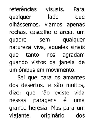 referências
visuais.
Para
qualquer
lado
que
olhássemos, víamos apenas
rochas, cascalho e areia, um
quadro
sem
qualquer
natureza viva, aqueles sinais
que tanto nos agradam
quando vistos da janela de
um ônibus em movimento.
Sei que para os amantes
dos desertos, e são muitos,
dizer que não existe vida
nessas paragens é uma
grande heresia. Mas para um
viajante
originário
dos

 