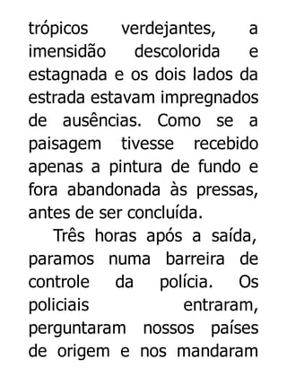 trópicos
verdejantes,
a
imensidão
descolorida
e
estagnada e os dois lados da
estrada estavam impregnados
de ausências. Como se a
paisagem tivesse recebido
apenas a pintura de fundo e
fora abandonada às pressas,
antes de ser concluída.
Três horas após a saída,
paramos numa barreira de
controle
da
polícia. Os
policiais
entraram,
perguntaram nossos países
de origem e nos mandaram

 
