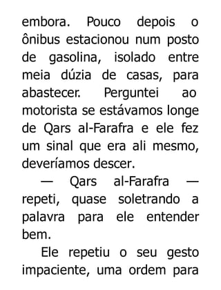 embora. Pouco depois o
ônibus estacionou num posto
de gasolina, isolado entre
meia dúzia de casas, para
abastecer.
Perguntei
ao
motorista se estávamos longe
de Qars al-Farafra e ele fez
um sinal que era ali mesmo,
deveríamos descer.
— Qars al-Farafra —
repeti, quase soletrando a
palavra para ele entender
bem.
Ele repetiu o seu gesto
impaciente, uma ordem para

 