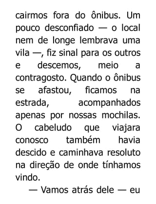 cairmos fora do ônibus. Um
pouco desconfiado — o local
nem de longe lembrava uma
vila —, fiz sinal para os outros
e
descemos,
meio
a
contragosto. Quando o ônibus
se afastou, ficamos na
estrada,
acompanhados
apenas por nossas mochilas.
O cabeludo que viajara
conosco
também
havia
descido e caminhava resoluto
na direção de onde tínhamos
vindo.
— Vamos atrás dele — eu

 