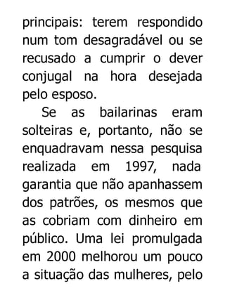 principais: terem respondido
num tom desagradável ou se
recusado a cumprir o dever
conjugal na hora desejada
pelo esposo.
Se as bailarinas eram
solteiras e, portanto, não se
enquadravam nessa pesquisa
realizada em 1997, nada
garantia que não apanhassem
dos patrões, os mesmos que
as cobriam com dinheiro em
público. Uma lei promulgada
em 2000 melhorou um pouco
a situação das mulheres, pelo

 