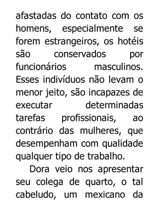 afastadas do contato com os
homens, especialmente se
forem estrangeiros, os hotéis
são
conservados
por
funcionários
masculinos.
Esses indivíduos não levam o
menor jeito, são incapazes de
executar
determinadas
tarefas
profissionais,
ao
contrário das mulheres, que
desempenham com qualidade
qualquer tipo de trabalho.
Dora veio nos apresentar
seu colega de quarto, o tal
cabeludo, um mexicano da

 