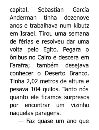 capital.
Sebastían
García
Anderman tinha dezenove
anos e trabalhava num kibutz
em Israel. Tirou uma semana
de férias e resolveu dar uma
volta pelo Egito. Pegara o
ônibus no Cairo e descera em
Farafra; também desejava
conhecer o Deserto Branco.
Tinha 2,02 metros de altura e
pesava 104 quilos. Tanto nós
quanto ele ficamos surpresos
por encontrar um vizinho
naquelas paragens.
— Faz quase um ano que

 