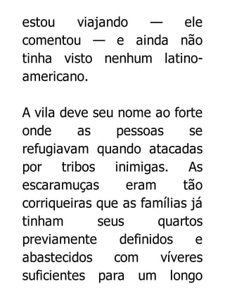 estou
viajando
—
ele
comentou — e ainda não
tinha visto nenhum latinoamericano.
A vila deve seu nome ao forte
onde
as
pessoas
se
refugiavam quando atacadas
por tribos
inimigas. As
escaramuças
eram
tão
corriqueiras que as famílias já
tinham
seus
quartos
previamente
definidos
e
abastecidos
com
víveres
suficientes para um longo

 