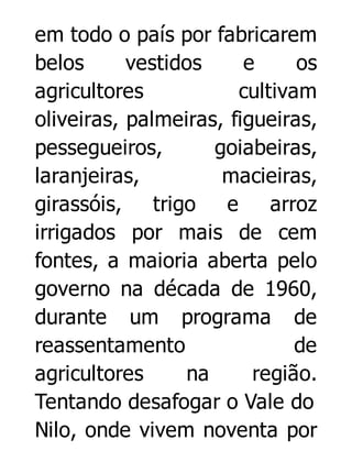 em todo o país por fabricarem
belos
vestidos
e
os
agricultores
cultivam
oliveiras, palmeiras, figueiras,
pessegueiros,
goiabeiras,
laranjeiras,
macieiras,
girassóis, trigo
e
arroz
irrigados por mais de cem
fontes, a maioria aberta pelo
governo na década de 1960,
durante um programa de
reassentamento
de
agricultores
na
região.
Tentando desafogar o Vale do
Nilo, onde vivem noventa por

 