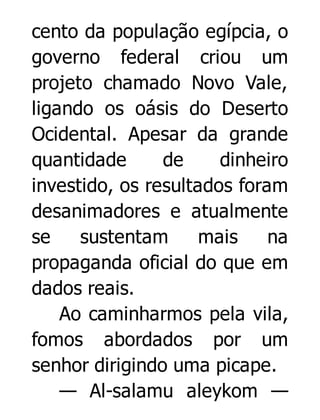 cento da população egípcia, o
governo federal criou um
projeto chamado Novo Vale,
ligando os oásis do Deserto
Ocidental. Apesar da grande
quantidade
de
dinheiro
investido, os resultados foram
desanimadores e atualmente
se
sustentam
mais
na
propaganda oficial do que em
dados reais.
Ao caminharmos pela vila,
fomos abordados por um
senhor dirigindo uma picape.
— Al-salamu aleykom —

 