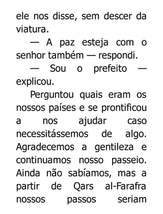 ele nos disse, sem descer da
viatura.
— A paz esteja com o
senhor também — respondi.
— Sou o prefeito —
explicou.
Perguntou quais eram os
nossos países e se prontificou
a
nos
ajudar
caso
necessitássemos de algo.
Agradecemos a gentileza e
continuamos nosso passeio.
Ainda não sabíamos, mas a
partir de Qars al-Farafra
nossos
passos
seriam

 