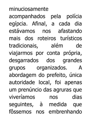 minuciosamente
acompanhados pela polícia
egípcia. Afinal, a cada dia
estávamos nos afastando
mais dos roteiros turísticos
tradicionais,
além
de
viajarmos por conta própria,
desgarrados dos grandes
grupos
organizados.
A
abordagem do prefeito, única
autoridade local, foi apenas
um prenúncio das agruras que
viveríamos
nos
dias
seguintes, à medida que
fôssemos nos embrenhando

 