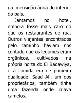 na imensidão árida do interior
do país.
Jantamos
no
hotel,
embora fosse mais caro do
que os restaurantes de rua.
Outros viajantes encontrados
pelo caminho haviam nos
contado que os legumes eram
orgânicos,
cultivados
na
própria horta do El Badawiya,
e a comida era de primeira
qualidade. Saad Ali, um dos
proprietários, também tinha
uma fazenda onde criava
camelos.

 