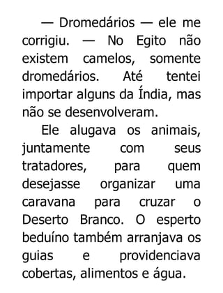 — Dromedários — ele me
corrigiu. — No Egito não
existem camelos, somente
dromedários.
Até
tentei
importar alguns da Índia, mas
não se desenvolveram.
Ele alugava os animais,
juntamente
com
seus
tratadores,
para
quem
desejasse
organizar uma
caravana para cruzar o
Deserto Branco. O esperto
beduíno também arranjava os
guias
e
providenciava
cobertas, alimentos e água.

 