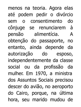 menos na teoria. Agora elas
até podem pedir o divórcio
sem o consentimento do
cônjuge se renunciarem à
pensão
alimentícia.
A
obtenção do passaporte, no
entanto, ainda depende da
autorização
do
esposo,
independentemente da classe
social ou da profissão da
mulher. Em 1970, a ministra
dos Assuntos Sociais precisou
descer do avião, no aeroporto
do Cairo, porque, na última
hora, seu marido mudou de

 