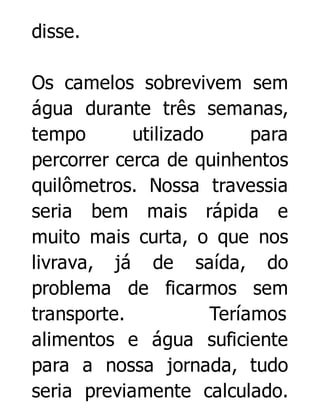 disse.
Os camelos sobrevivem sem
água durante três semanas,
tempo
utilizado
para
percorrer cerca de quinhentos
quilômetros. Nossa travessia
seria bem mais rápida e
muito mais curta, o que nos
livrava, já de saída, do
problema de ficarmos sem
transporte.
Teríamos
alimentos e água suficiente
para a nossa jornada, tudo
seria previamente calculado.

 