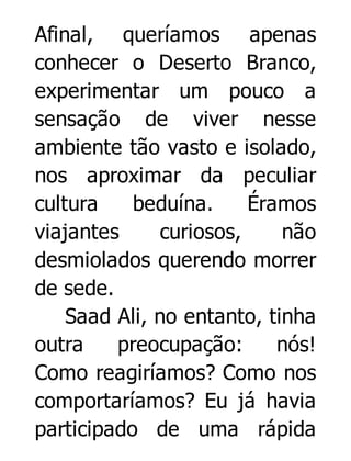 Afinal, queríamos apenas
conhecer o Deserto Branco,
experimentar um pouco a
sensação de viver nesse
ambiente tão vasto e isolado,
nos aproximar da peculiar
cultura
beduína.
Éramos
viajantes
curiosos,
não
desmiolados querendo morrer
de sede.
Saad Ali, no entanto, tinha
outra
preocupação:
nós!
Como reagiríamos? Como nos
comportaríamos? Eu já havia
participado de uma rápida

 