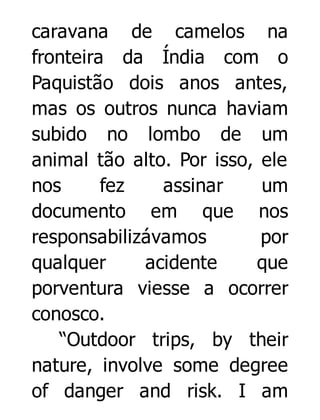 caravana de camelos na
fronteira da Índia com o
Paquistão dois anos antes,
mas os outros nunca haviam
subido no lombo de um
animal tão alto. Por isso, ele
nos
fez
assinar
um
documento em que nos
responsabilizávamos
por
qualquer
acidente
que
porventura viesse a ocorrer
conosco.
“Outdoor trips, by their
nature, involve some degree
of danger and risk. I am

 
