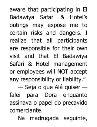 aware that participating in El
Badawiya Safari & Hotel’s
outings may expose me to
certain risks and dangers. I
realize that all participants
are responsible for their own
visit and that El Badawiya
Safari & Hotel management
or employees will NOT accept
any responsibility or liability.”
— Seja o que Alá quiser —
falei para Dora enquanto
assinava o papel do precavido
comerciante.
Na madrugada seguinte,

 
