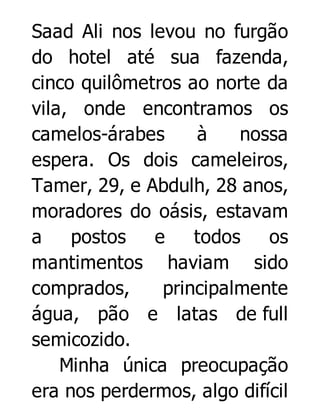 Saad Ali nos levou no furgão
do hotel até sua fazenda,
cinco quilômetros ao norte da
vila, onde encontramos os
camelos-árabes
à
nossa
espera. Os dois cameleiros,
Tamer, 29, e Abdulh, 28 anos,
moradores do oásis, estavam
a
postos
e
todos
os
mantimentos haviam sido
comprados,
principalmente
água, pão e latas de full
semicozido.
Minha única preocupação
era nos perdermos, algo difícil

 