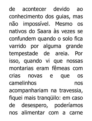 de acontecer devido ao
conhecimento dos guias, mas
não impossível. Mesmo os
nativos do Saara às vezes se
confundem quando o solo fica
varrido por alguma grande
tempestade de areia. Por
isso, quando vi que nossas
montarias eram fêmeas com
crias novas e que os
camelinhos
nos
acompanhariam na travessia,
fiquei mais tranqüilo: em caso
de desespero, poderíamos
nos alimentar com a carne

 