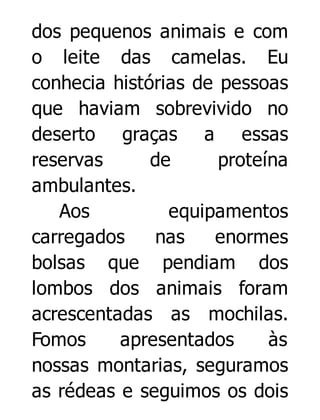 dos pequenos animais e com
o leite das camelas. Eu
conhecia histórias de pessoas
que haviam sobrevivido no
deserto graças a essas
reservas
de
proteína
ambulantes.
Aos
equipamentos
carregados
nas
enormes
bolsas que pendiam dos
lombos dos animais foram
acrescentadas as mochilas.
Fomos
apresentados
às
nossas montarias, seguramos
as rédeas e seguimos os dois

 