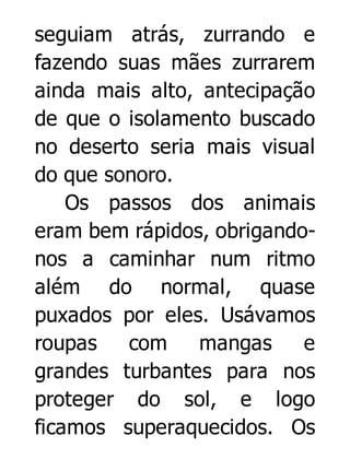 seguiam atrás, zurrando e
fazendo suas mães zurrarem
ainda mais alto, antecipação
de que o isolamento buscado
no deserto seria mais visual
do que sonoro.
Os passos dos animais
eram bem rápidos, obrigandonos a caminhar num ritmo
além do normal, quase
puxados por eles. Usávamos
roupas
com
mangas
e
grandes turbantes para nos
proteger do sol, e logo
ficamos superaquecidos. Os

 
