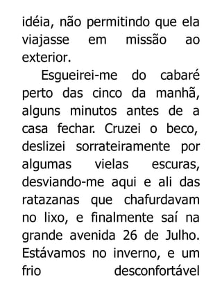 idéia, não permitindo que ela
viajasse em missão ao
exterior.
Esgueirei-me do cabaré
perto das cinco da manhã,
alguns minutos antes de a
casa fechar. Cruzei o beco,
deslizei sorrateiramente por
algumas
vielas
escuras,
desviando-me aqui e ali das
ratazanas que chafurdavam
no lixo, e finalmente saí na
grande avenida 26 de Julho.
Estávamos no inverno, e um
frio
desconfortável

 