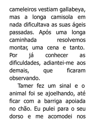 cameleiros vestiam gallabeya,
mas a longa camisola em
nada dificultava as suas ágeis
passadas. Após uma longa
caminhada
resolvemos
montar, uma cena e tanto.
Por
já
conhecer
as
dificuldades, adiantei-me aos
demais,
que
ficaram
observando.
Tamer fez um sinal e o
animal foi se ajoelhando, até
ficar com a barriga apoiada
no chão. Eu pulei para o seu
dorso e me acomodei nos

 