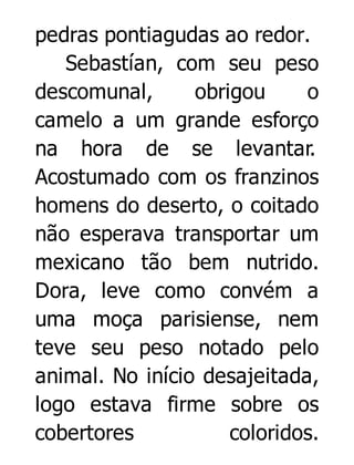 pedras pontiagudas ao redor.
Sebastían, com seu peso
descomunal,
obrigou
o
camelo a um grande esforço
na hora de se levantar.
Acostumado com os franzinos
homens do deserto, o coitado
não esperava transportar um
mexicano tão bem nutrido.
Dora, leve como convém a
uma moça parisiense, nem
teve seu peso notado pelo
animal. No início desajeitada,
logo estava firme sobre os
cobertores
coloridos.

 