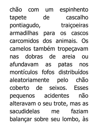 chão com um espinhento
tapete
de
cascalho
pontiagudo,
traiçoeiras
armadilhas para os cascos
carcomidos dos animais. Os
camelos também tropeçavam
nas dobras de areia ou
afundavam as patas nos
montículos fofos distribuídos
aleatoriamente pelo chão
coberto de seixos. Esses
pequenos
acidentes
não
alteravam o seu trote, mas as
sacudidelas
me
faziam
balançar sobre seu lombo, às

 