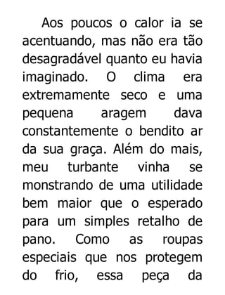 Aos poucos o calor ia se
acentuando, mas não era tão
desagradável quanto eu havia
imaginado. O clima era
extremamente seco e uma
pequena
aragem
dava
constantemente o bendito ar
da sua graça. Além do mais,
meu turbante vinha se
monstrando de uma utilidade
bem maior que o esperado
para um simples retalho de
pano. Como as roupas
especiais que nos protegem
do frio, essa peça da

 