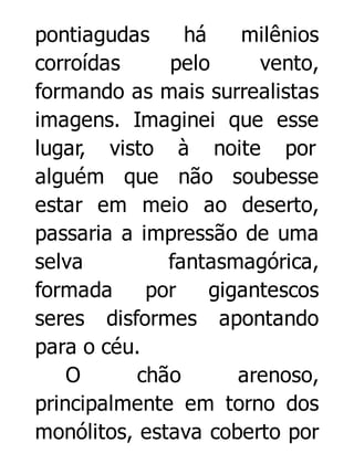 pontiagudas
há
milênios
corroídas
pelo
vento,
formando as mais surrealistas
imagens. Imaginei que esse
lugar, visto à noite por
alguém que não soubesse
estar em meio ao deserto,
passaria a impressão de uma
selva
fantasmagórica,
formada
por
gigantescos
seres disformes apontando
para o céu.
O
chão
arenoso,
principalmente em torno dos
monólitos, estava coberto por

 