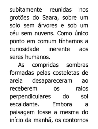 subitamente reunidas nos
grotões do Saara, sobre um
solo sem árvores e sob um
céu sem nuvens. Como único
ponto em comum tínhamos a
curiosidade
inerente
aos
seres humanos.
As compridas sombras
formadas pelas costeletas de
areia
desapareceram
ao
receberem
os
raios
perpendiculares
do
sol
escaldante.
Embora
a
paisagem fosse a mesma do
início da manhã, os contornos

 