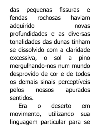 das pequenas fissuras e
fendas
rochosas
haviam
adquirido
novas
profundidades e as diversas
tonalidades das dunas tinham
se dissolvido com a claridade
excessiva, o sol a pino
mergulhando-nos num mundo
desprovido de cor e de todos
os demais sinais perceptíveis
pelos
nossos
apurados
sentidos.
Era
o
deserto
em
movimento, utilizando sua
linguagem particular para se

 