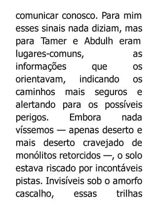 comunicar conosco. Para mim
esses sinais nada diziam, mas
para Tamer e Abdulh eram
lugares-comuns,
as
informações
que
os
orientavam, indicando os
caminhos mais seguros e
alertando para os possíveis
perigos.
Embora
nada
víssemos — apenas deserto e
mais deserto cravejado de
monólitos retorcidos —, o solo
estava riscado por incontáveis
pistas. Invisíveis sob o amorfo
cascalho,
essas
trilhas

 