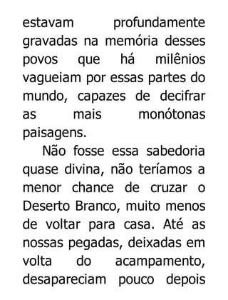 estavam
profundamente
gravadas na memória desses
povos que
há
milênios
vagueiam por essas partes do
mundo, capazes de decifrar
as
mais
monótonas
paisagens.
Não fosse essa sabedoria
quase divina, não teríamos a
menor chance de cruzar o
Deserto Branco, muito menos
de voltar para casa. Até as
nossas pegadas, deixadas em
volta
do
acampamento,
desapareciam pouco depois

 