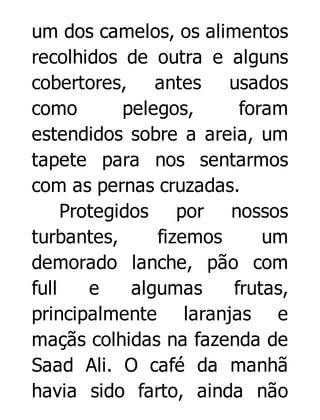 um dos camelos, os alimentos
recolhidos de outra e alguns
cobertores, antes usados
como
pelegos,
foram
estendidos sobre a areia, um
tapete para nos sentarmos
com as pernas cruzadas.
Protegidos por nossos
turbantes,
fizemos
um
demorado lanche, pão com
full
e
algumas
frutas,
principalmente laranjas e
maçãs colhidas na fazenda de
Saad Ali. O café da manhã
havia sido farto, ainda não

 