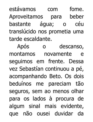 estávamos
com
fome.
Aproveitamos para beber
bastante
água;
o
céu
translúcido nos prometia uma
tarde escaldante.
Após
o
descanso,
montamos
novamente
e
seguimos em frente. Dessa
vez Sebastían continuou a pé,
acompanhando Beto. Os dois
beduínos me pareciam tão
seguros, sem ao menos olhar
para os lados à procura de
algum sinal mais evidente,
que não ousei duvidar da

 