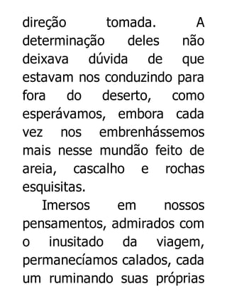 direção
tomada.
A
determinação
deles
não
deixava dúvida de que
estavam nos conduzindo para
fora
do
deserto,
como
esperávamos, embora cada
vez nos embrenhássemos
mais nesse mundão feito de
areia, cascalho e rochas
esquisitas.
Imersos
em
nossos
pensamentos, admirados com
o inusitado da viagem,
permanecíamos calados, cada
um ruminando suas próprias

 