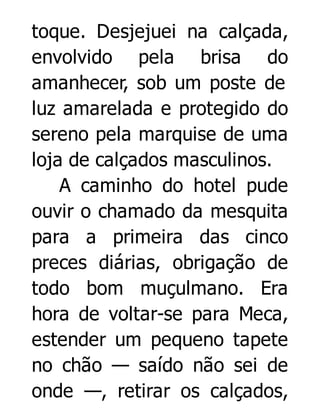 toque. Desjejuei na calçada,
envolvido pela brisa do
amanhecer, sob um poste de
luz amarelada e protegido do
sereno pela marquise de uma
loja de calçados masculinos.
A caminho do hotel pude
ouvir o chamado da mesquita
para a primeira das cinco
preces diárias, obrigação de
todo bom muçulmano. Era
hora de voltar-se para Meca,
estender um pequeno tapete
no chão — saído não sei de
onde —, retirar os calçados,

 