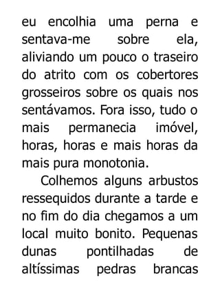 eu encolhia uma perna e
sentava-me
sobre
ela,
aliviando um pouco o traseiro
do atrito com os cobertores
grosseiros sobre os quais nos
sentávamos. Fora isso, tudo o
mais permanecia imóvel,
horas, horas e mais horas da
mais pura monotonia.
Colhemos alguns arbustos
ressequidos durante a tarde e
no fim do dia chegamos a um
local muito bonito. Pequenas
dunas
pontilhadas
de
altíssimas pedras brancas

 
