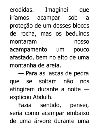erodidas.
Imaginei
que
iríamos acampar sob a
proteção de um desses blocos
de rocha, mas os beduínos
montaram
nosso
acampamento
um
pouco
afastado, bem no alto de uma
montanha de areia.
— Para as lascas de pedra
que se soltam não nos
atingirem durante a noite —
explicou Abdulh.
Fazia
sentido, pensei,
seria como acampar embaixo
de uma árvore durante uma

 