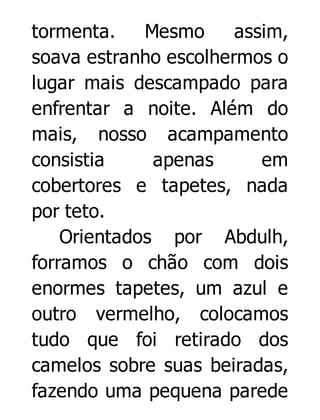 tormenta.
Mesmo
assim,
soava estranho escolhermos o
lugar mais descampado para
enfrentar a noite. Além do
mais, nosso acampamento
consistia
apenas
em
cobertores e tapetes, nada
por teto.
Orientados por Abdulh,
forramos o chão com dois
enormes tapetes, um azul e
outro vermelho, colocamos
tudo que foi retirado dos
camelos sobre suas beiradas,
fazendo uma pequena parede

 